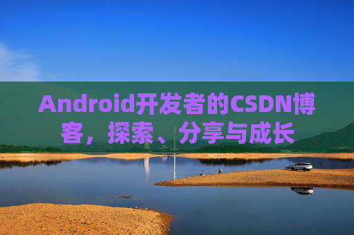 Android开发者的CSDN博客,探索、分享与成长